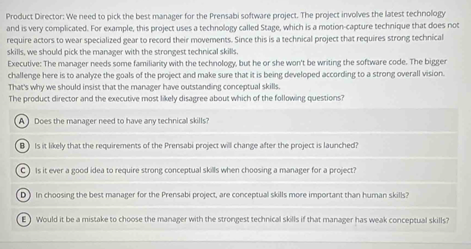 Product Director: We need to pick the best manager for the Prensabi software project. The project involves the latest technology
and is very complicated. For example, this project uses a technology called Stage, which is a motion-capture technique that does not
require actors to wear specialized gear to record their movements. Since this is a technical project that requires strong technical
skills, we should pick the manager with the strongest technical skills.
Executive: The manager needs some familiarity with the technology, but he or she won't be writing the software code. The bigger
challenge here is to analyze the goals of the project and make sure that it is being developed according to a strong overall vision.
That's why we should insist that the manager have outstanding conceptual skills.
The product director and the executive most likely disagree about which of the following questions?
A Does the manager need to have any technical skills?
B) Is it likely that the requirements of the Prensabi project will change after the project is launched?
C) Is it ever a good idea to require strong conceptual skills when choosing a manager for a project?
D In choosing the best manager for the Prensabi project, are conceptual skills more important than human skills?
E) Would it be a mistake to choose the manager with the strongest technical skills if that manager has weak conceptual skills?