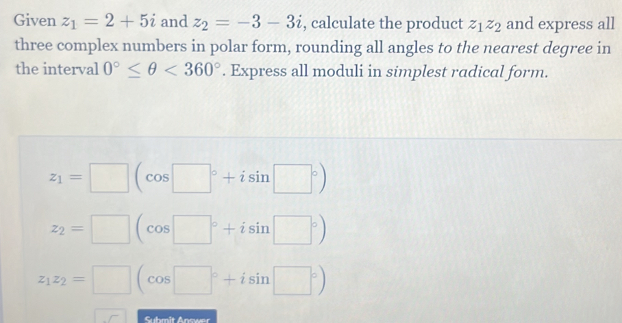 Given z_1=2+5i and z_2=-3-3i , calculate the product z_1z_2 and express all
three complex numbers in polar form, rounding all angles to the nearest degree in
the interval 0°≤ θ <360°. Express all moduli in simplest radical form.
z_1=□ (cos □°+isin □°)
z_2=□ (cos □°+isin □°)
z_1z_2=□ (cos □°+isin □°)
Suhmit Answer