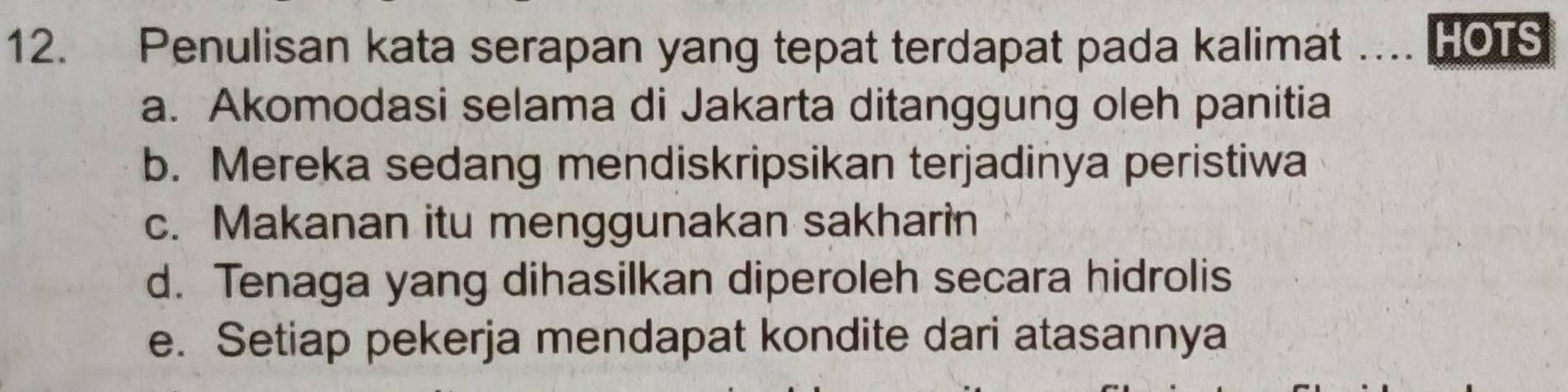 Penulisan kata serapan yang tepat terdapat pada kalimat HOTS
a. Akomodasi selama di Jakarta ditanggung oleh panitia
b. Mereka sedang mendiskripsikan terjadinya peristiwa
c. Makanan itu menggunakan sakharin
d. Tenaga yang dihasilkan diperoleh secara hidrolis
e. Setiap pekerja mendapat kondite dari atasannya