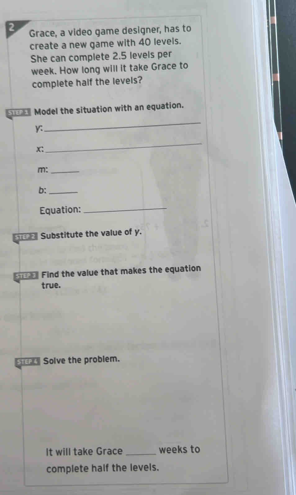 Grace, a video game designer, has to 
create a new game with 40 levels. 
She can complete 2.5 levels per 
week. How long will it take Grace to 
complete half the levels? 
ua Model the situation with an equation.
y : 
_
x : 
_ 
m:_ 
b:_ 
Equation:_ 
ST 2 Substitute the value of y. 
ss Find the value that makes the equation 
true. 
ST Solve the problem. 
It will take Grace _ weeks to 
complete half the levels.