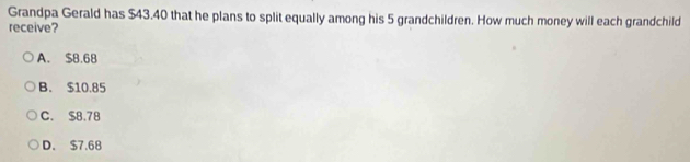 Grandpa Gerald has $43.40 that he plans to split equally among his 5 grandchildren. How much money will each grandchild
receive?
A. $8.68
B. $10.85
C. $8.78
D. $7.68