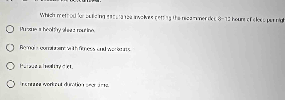 Which method for building endurance involves getting the recommended 8-10 hours of sleep per nigh
Pursue a healthy sleep routine.
Remain consistent with fitness and workouts.
Pursue a healthy diet.
Increase workout duration over time.