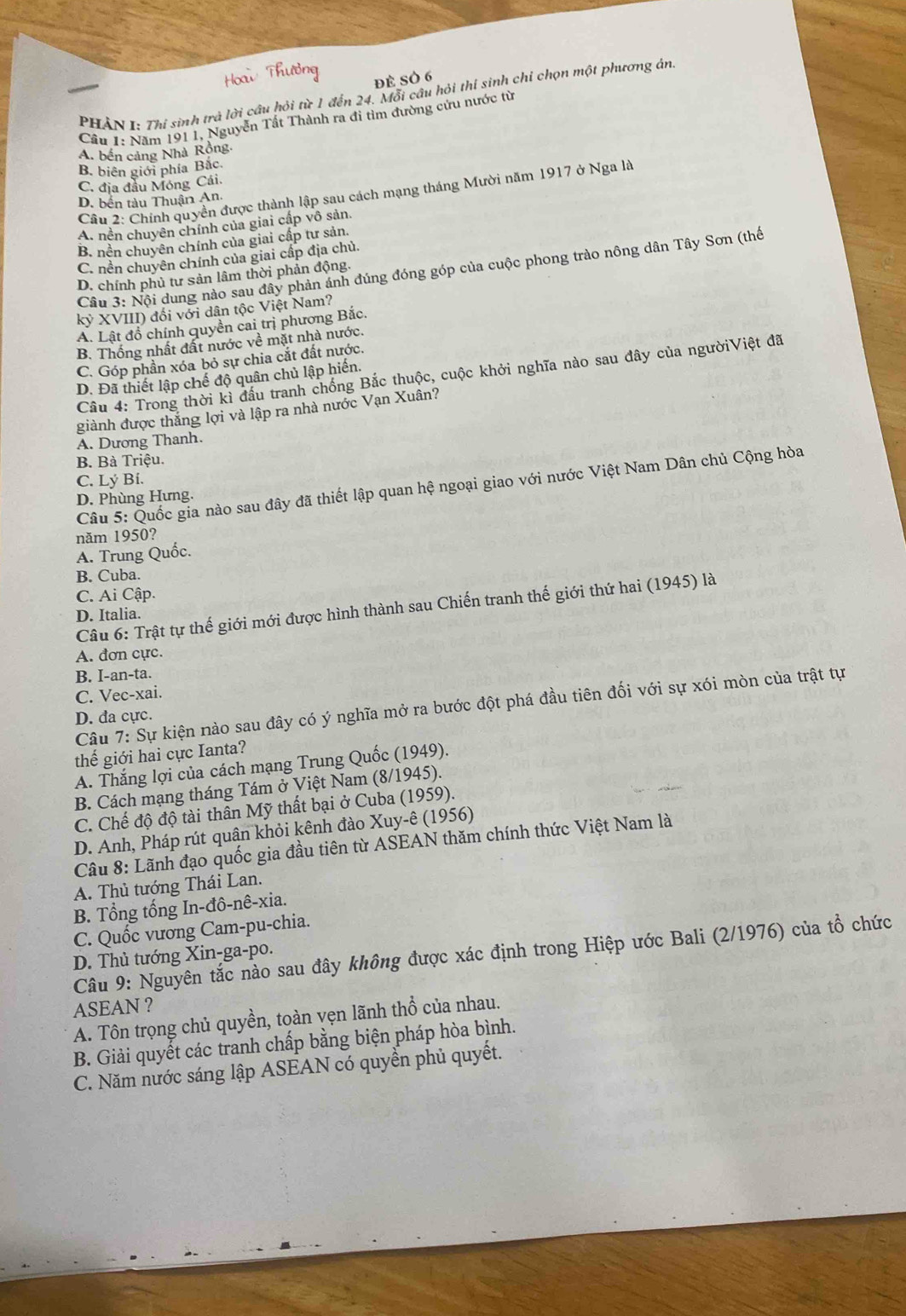 PHÀN I: Thí sinh trà lời câu hỏi từ 1 đến 24. Mỗi câu hỏi thí sinh chỉ chọn một phương án:
Cầu 1: Năm 1911, Nguyễn Tất Thành ra đi tìm đường cứu nước từ
A. bến cảng Nhà Rồng.
B. biên giới phía Bắc.
C. địa đầu Móng Cái.
Câu 2: Chính quyền được thành lập sau cách mạng tháng Mười năm 1917 ở Nga là
D. bến tàu Thuận An
A. nền chuyên chính của giai cấp vô sản.
B. nền chuyên chính của giai cấp tư sản.
C. nền chuyên chính của giai cấp địa chủ.
Cầu 3: Nội dung nào sau đây phản ánh đúng đóng góp của cuộc phong trào nông dân Tây Sơn (thế
D. chính phủ tư sản lâm thời phản động.
kỷ XVIII) đối với dân tộc Việt Nam?
A. Lật đồ chính quyền cai trị phương Bắc.
B. Thống nhất đất nước về mặt nhà nước.
C. Góp phần xóa bỏ sự chia cắt đất nước.
Câu 4: Trong thời kì đầu tranh chống Bắc thuộc, cuộc khởi nghĩa nào sau đây của ngườiViệt đã
D. Đã thiết lập chế độ quân chủ lập hiến.
giành được thắng lợi và lập ra nhà nước Vạn Xuân?
A. Dương Thanh.
B. Bà Triệu.
C. Lý Bí.
Câu 5: Quốc gia nào sau đây đã thiết lập quan hệ ngoại giao với nước Việt Nam Dân chủ Cộng hòa
D. Phùng Hưng.
năm 1950?
A. Trung Quốc.
B. Cuba.
C. Ai Cập.
Câu 6: Trật tự thế giới mới được hình thành sau Chiến tranh thế giới thứ hai (1945) là
D. Italia.
A. đơn cực.
B. I-an-ta.
C. Vec-xai.
Câu 7: Sự kiện nào sau đây có ý nghĩa mở ra bước đột phá đầu tiên đối với sự xói mòn của trật tự
D. đa cực.
thế giới hai cực Ianta?
A. Thắng lợi của cách mạng Trung Quốc (1949).
B. Cách mạng tháng Tám ở Việt Nam (8/1945).
C. Chế độ độ tài thân Mỹ thất bại ở Cuba (1959).
D. Anh, Pháp rút quận khỏi kênh đào Xuy-ê (1956)
Câu 8: Lãnh đạo quốc gia đầu tiên từ ASEAN thăm chính thức Việt Nam là
A. Thủ tướng Thái Lan.
B. Tổng tổng In-đô-nê-xia.
C. Quốc vương Cam-pu-chia.
Câu 9: Nguyên tắc nào sau đây không được xác định trong Hiệp ước Bali (2/1976) của tổ chức
D. Thủ tướng Xin-ga-po.
ASEAN ?
A. Tôn trọng chủ quyền, toàn vẹn lãnh thổ của nhau.
B. Giải quyết các tranh chấp bằng biện pháp hòa bình.
C. Năm nước sáng lập ASEAN có quyền phủ quyết.
