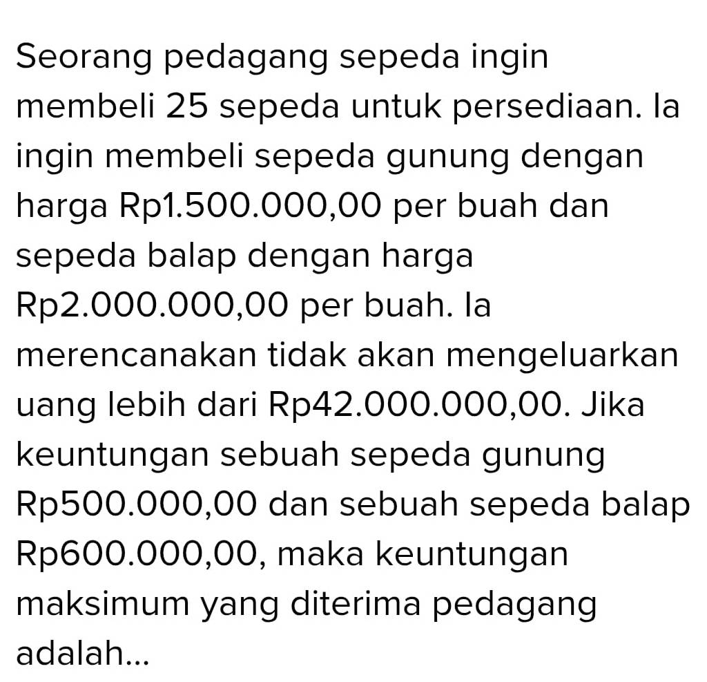 Seorang pedagang sepeda ingin 
membeli 25 sepeda untuk persediaan. la 
ingin membeli sepeda gunung dengan 
harga Rp1.500.000,00 per buah dan 
sepeda balap dengan harga
Rp2.000.000,00 per buah. la 
merencanakan tidak akan mengeluarkan 
uang lebih dari Rp42.000.000,00. Jika 
keuntungan sebuah sepeda gunung
Rp500.000,00 dan sebuah sepeda balap
Rp600.000,00, maka keuntungan 
maksimum yang diterima pedagang 
adalah...