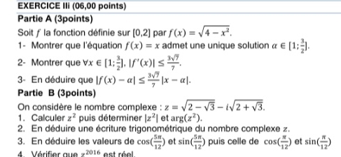 EXERCICE IIi (06,00 points) 
Partie A (3points) 
Soit ƒ la fonction définie sur [0,2] par f(x)=sqrt(4-x^2). 
1- Montrer que l'équation f(x)=x admet une unique solution alpha ∈ [1; 3/2 ]. 
2- Montrer que forall x∈ [1; 3/2 ], |f'(x)|≤  3sqrt(7)/7 . 
3- En déduire que |f(x)-alpha |≤  3sqrt(7)/7 |x-alpha |. 
Partie B (3points) 
On considère le nombre complexe : z=sqrt(2-sqrt 3)-isqrt(2+sqrt 3). 
1. Calculer z^2 puis déterminer |z^2| et arg(z^2). 
2. En déduire une écriture trigonométrique du nombre complexe z. 
3. En déduire les valeurs de cos ( 5π /12 ) et sin ( 5π /12 ) puis celle de cos ( π /12 ) et sin ( π /12 )
4. Vérifier que z^(2016) est réel