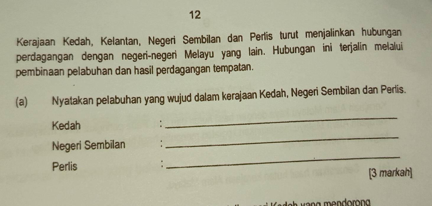 Kerajaan Kedah, Kelantan, Negeri Sembilan dan Perlis turut menjalinkan hubungan 
perdagangan dengan negeri-negeri Melayu yang lain. Hubungan ini terjalin melalui 
pembinaan pelabuhan dan hasil perdagangan tempatan. 
(a) Nyatakan pelabuhan yang wujud dalam kerajaan Kedah, Negeri Sembilan dan Perlis. 
_ 
Kedah : 
_ 
Negeri Sembilan 
Perlis 
_ 
: 
[3 markah]