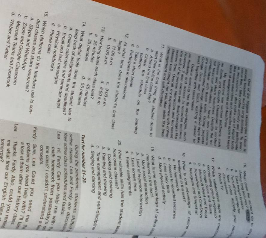 One of the biggest challenges I face is 16. What does the student do to sy 
staying focused during long lectures. To over during long lectures?         
come this, I take notes actively and participate #  Take longer breaks
n discussions. I also make use of digital tools b Turn off the computer
like online catenders and reminder apps to keep. c Take notes actively and pare 
frack of assignments and deadlines
discussions
My teachers use various platfarms such d. Watch TV
as Zoom and Google Classroom to conduct
classes and share resources. Despite the Inl
17. Which cotlatorative apps are mention
tial techmical difficolties. I have now become
coordinating group projects?
comfortable with these tools. Group projects
a. Googis Docs and Slack
are coordinated through collaborative apps like b Microsoft Word and Excel
Google Docs and Stack making it easier to c PowerPoint and OneDrive
work together with classmates
d Instagram and Snapchat
Onfine leaming has its adventages, such 18. What is one advantage of online is
as flexibility and access to recorded lectures 
However, it also comes with disadvantages like
the tack of in-person interaction and increased
a. No homework mentioned in the text?
screen time. Overall, my experience with online
b. Access to recorded lectures
classes has taught me valuable skills like time 
c. Less study time
management and self-discipline.
d. More physical activity
11. What is the first thing the student does to   19. What is one disadvantage of online lea
start their online class day?
a Attend the first class
mentioned in the text?
a. More social interaction
b. Check the schedule on the leaming
platform
b. Lack of in-person interaction
c. Take a short break c. Less screen time
d. Fewer assignments
d. Participate in discussions
begin?
12. At what time does the student's first class
20. What valuable skills has the student lea
from online classes?
a. Cooking and cleaning
a. 11:00 a m. C. 9:00 a .m.
b. 10:00 a.m. d 8:00 a.m.
b. Painting and drawing
c. Time management and self-disciplin
a 25 minutes
d Singing and dancing
13 How long does each class last? c. 45 minutes Text for number 21-25
b. 35 minutes d. 55 minutes
14. What digital tools does the student use to
During the pandemic, students shifled
keep track of assignments and deadlines?
online classes. Lea and Ferdy are discuss
their online class schedules and tasks
a. Online calendars and reminder apps  Lea: Hi, Ferdy. Can you help me with t
b. Email and text messages
c. Physical notebooks
d. Phone calls
math homework from yesterday's 
line class? I couldn't understand a f
concepts.
duct classes and share resources?
15. Which platforms do the teachers use to con- problems you need help with? I'll tak
Ferdy : Sure, Lea. Could you send me the
a. Skype and WhatsApp
b. Zoom and Google Classroom
a look at them after our history class.
c. Microsoft Teams and Facebook
Lea : Thanks, Ferdy. Also, could you remin
d. Webex and Twitter
me what time our English class
tomorrow?