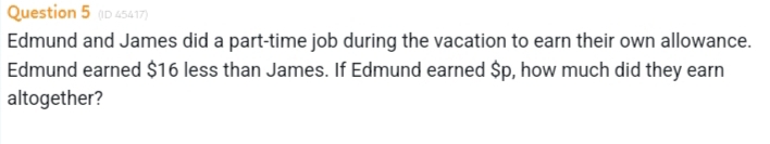 (ID 45417) 
Edmund and James did a part-time job during the vacation to earn their own allowance. 
Edmund earned $16 less than James. If Edmund earned $p, how much did they earn 
altogether?