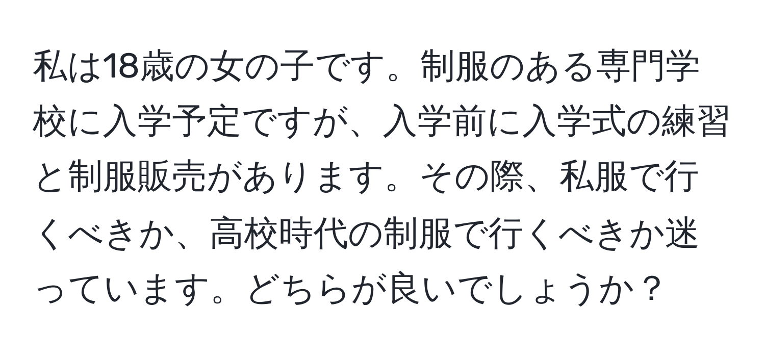 私は18歳の女の子です。制服のある専門学校に入学予定ですが、入学前に入学式の練習と制服販売があります。その際、私服で行くべきか、高校時代の制服で行くべきか迷っています。どちらが良いでしょうか？