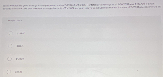 Lacey Womack had gross earnings for the pay period ending 10/15/20X1 of $5,905. Her total gross earnings as of 9/30/20X1 were $103,700. If Social
Security taxes are 6.20% on a maximum earnings threshold of $142,800 per year, Lacey's Social Security withheld from her 10/15/20X1 paycheck would be:
Multiple Choice
$294.87
$366.11.
$422.39.
$173.91.