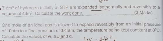 3dm^3 of hydrogen initially at STP are expanded isothermally and reversibly to a 
volume of 4dm^3. Calculate the work done. (3 Marks) 
One mole of an ideal gas is allowed to expand reversibly from an initial pressure 
of 10atm to a final pressure of 0.4atm, the temperature being kept constant at 0^0C. 
Calculate the values of w, △ U and q.