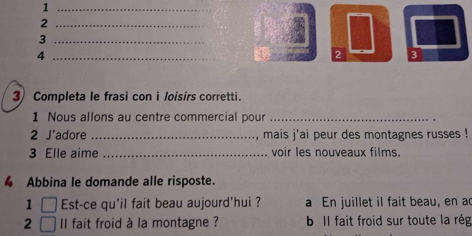 1
_2
_3
_4
2
3
3 Completa le frasi con i loisirs corretti.
1 Nous allons au centre commercial pour_
2 J'adore _, mais j'ai peur des montagnes russes !
3 Elle aime _voir les nouveaux films.
4 Abbina le domande alle risposte.
1 Est-ce qu'il fait beau aujourd'hui ? a En juillet il fait beau, en ad
2 Il fait froid à la montagne ? b Il fait froid sur toute la rég