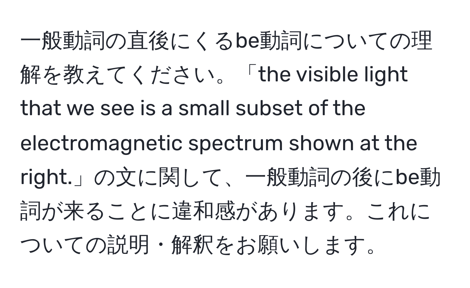 一般動詞の直後にくるbe動詞についての理解を教えてください。「the visible light that we see is a small subset of the electromagnetic spectrum shown at the right.」の文に関して、一般動詞の後にbe動詞が来ることに違和感があります。これについての説明・解釈をお願いします。