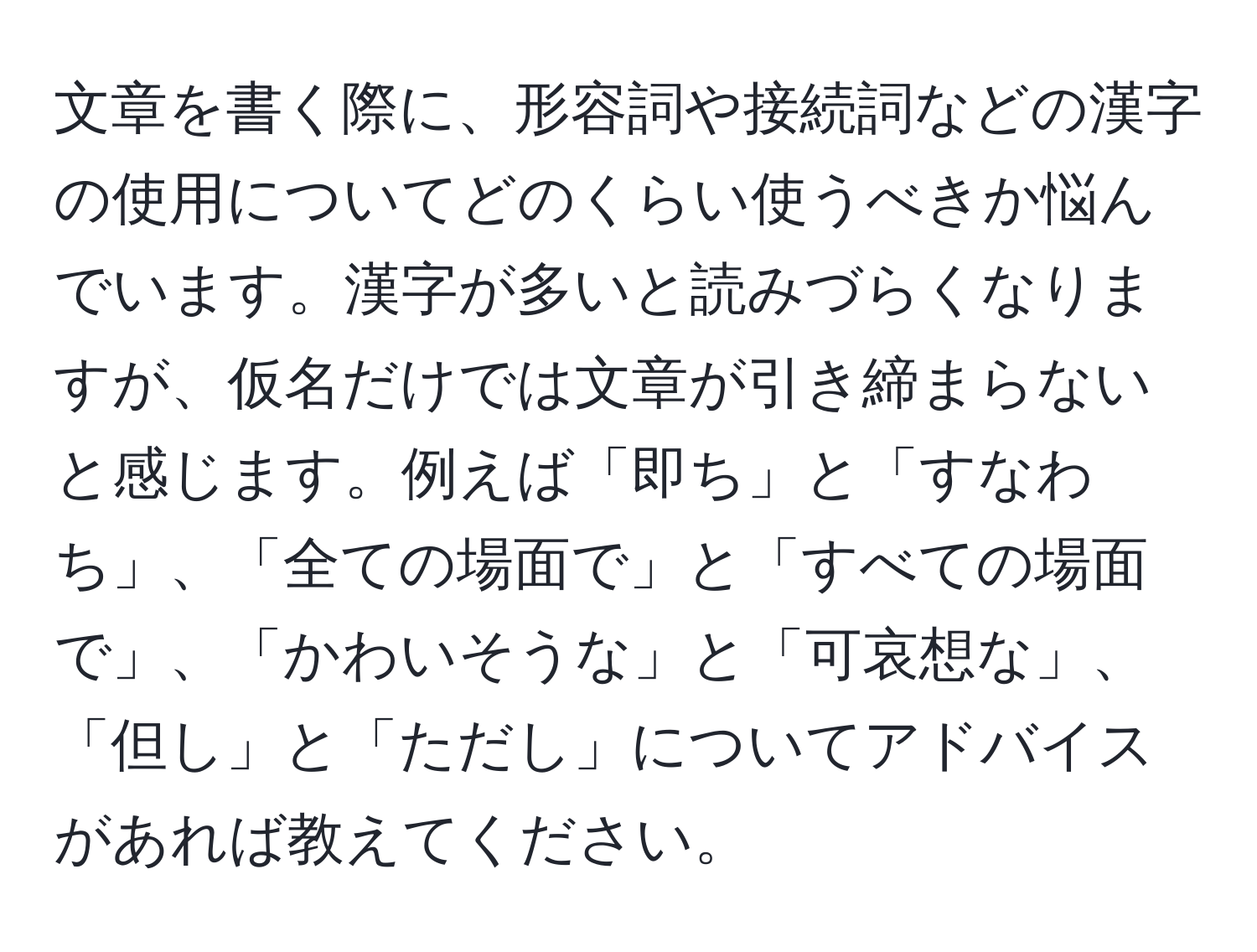 文章を書く際に、形容詞や接続詞などの漢字の使用についてどのくらい使うべきか悩んでいます。漢字が多いと読みづらくなりますが、仮名だけでは文章が引き締まらないと感じます。例えば「即ち」と「すなわち」、「全ての場面で」と「すべての場面で」、「かわいそうな」と「可哀想な」、「但し」と「ただし」についてアドバイスがあれば教えてください。