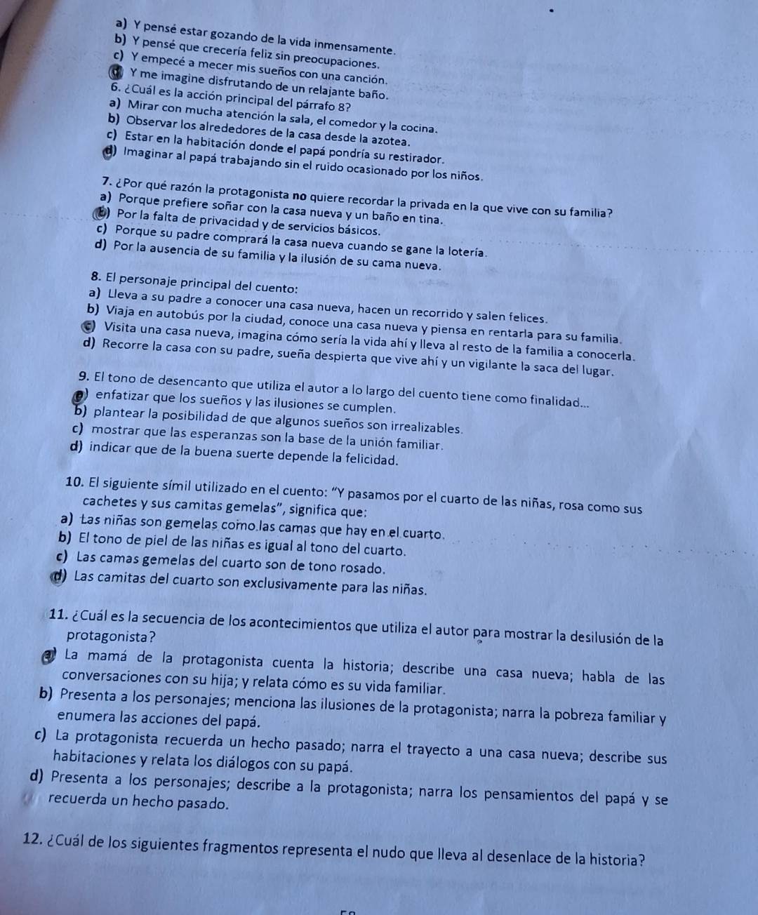 a) Y pensé estar gozando de la vida inmensamente.
b) Y pensé que crecería feliz sin preocupaciones.
c) Y empecé a mecer mis sueños con una canción.
Y me imagine disfrutando de un relajante baño.
6. ¿Cuál es la acción principal del párrafo 8?
a) Mirar con mucha atención la sala, el comedor y la cocina.
b) Observar los alrededores de la casa desde la azotea.
c) Estar en la habitación donde el papá pondría su restirador.
d) Imaginar al papá trabajando sin el ruido ocasionado por los niños.
7. ¿Por qué razón la protagonista no quiere recordar la privada en la que vive con su familia?
a) Porque prefiere soñar con la casa nueva y un baño en tina.
) Por la falta de privacidad y de servicios básicos.
c) Porque su padre comprará la casa nueva cuando se gane la lotería.
d) Por la ausencia de su familia y la ilusión de su cama nueva.
8. El personaje principal del cuento:
a) Lleva a su padre a conocer una casa nueva, hacen un recorrido y salen felices.
b) Viaja en autobús por la ciudad, conoce una casa nueva y piensa en rentarla para su familia.
) Visita una casa nueva, imagina cómo sería la vida ahí y lleva al resto de la familia a conocerla.
d) Recorre la casa con su padre, sueña despierta que vive ahí y un vigilante la saca del lugar.
9. El tono de desencanto que utiliza el autor a lo largo del cuento tiene como finalidad...
) enfatizar que los sueños y las ilusiones se cumplen.
b) plantear la posibilidad de que algunos sueños son irrealizables.
c) mostrar que las esperanzas son la base de la unión familiar.
d) indicar que de la buena suerte depende la felicidad.
10. El siguiente símil utilizado en el cuento: “Y pasamos por el cuarto de las niñas, rosa como sus
cachetes y sus camitas gemelas”, significa que:
a) Las niñas son gemelas como las camas que hay en el cuarto.
b) El tono de piel de las niñas es igual al tono del cuarto.
c) Las camas gemelas del cuarto son de tono rosado.
d) Las camitas del cuarto son exclusivamente para las niñas.
11. ¿Cuál es la secuencia de los acontecimientos que utiliza el autor para mostrar la desilusión de la
protagonista?
La mamá de la protagonista cuenta la historia; describe una casa nueva; habla de las
conversaciones con su hija; y relata cómo es su vida familiar.
b) Presenta a los personajes; menciona las ilusiones de la protagonista; narra la pobreza familiar y
enumera las acciones del papá.
c) La protagonista recuerda un hecho pasado; narra el trayecto a una casa nueva; describe sus
habitaciones y relata los diálogos con su papá.
d) Presenta a los personajes; describe a la protagonista; narra los pensamientos del papá y se
recuerda un hecho pasado.
12. ¿Cuál de los siguientes fragmentos representa el nudo que lleva al desenlace de la historia?