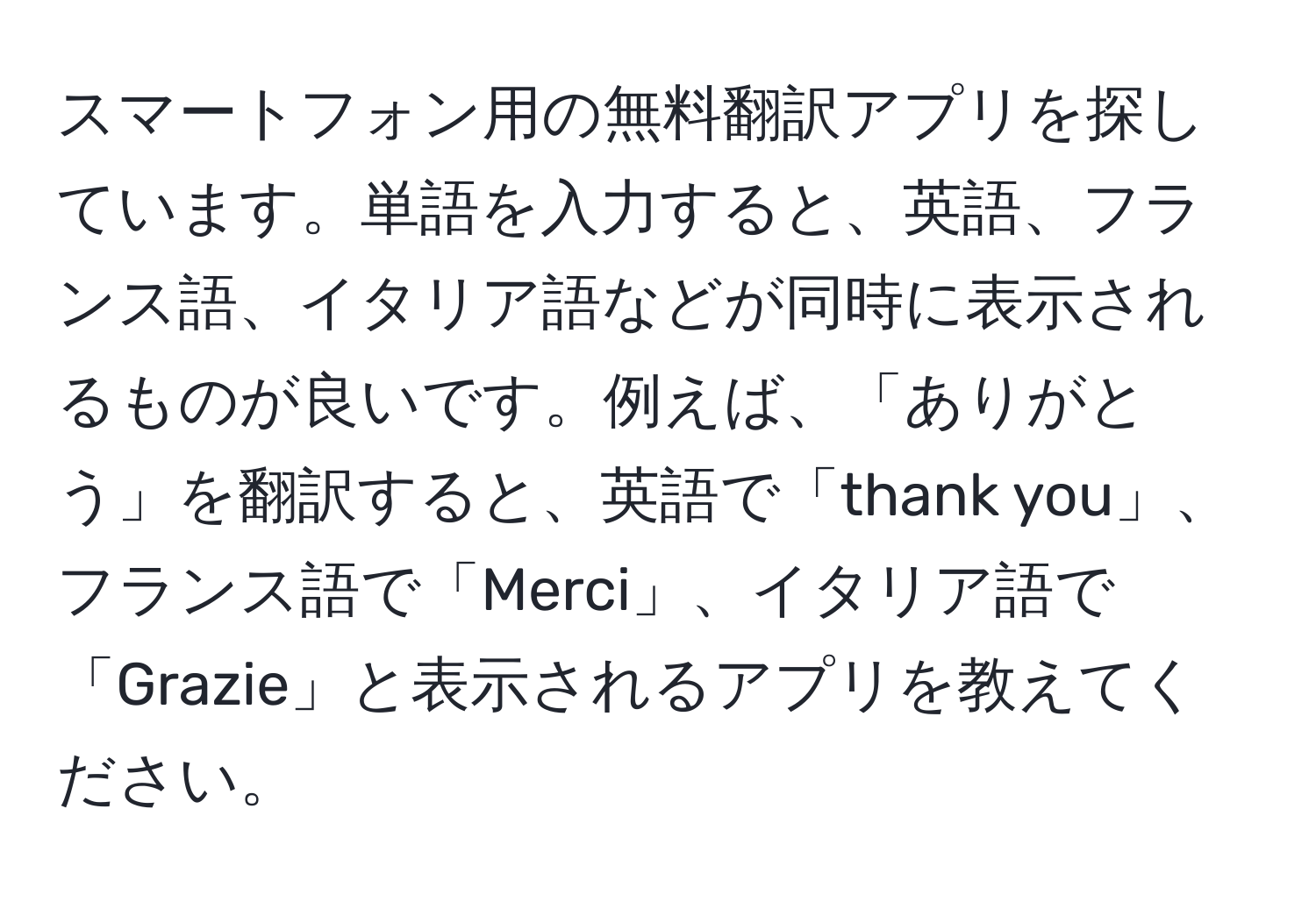 スマートフォン用の無料翻訳アプリを探しています。単語を入力すると、英語、フランス語、イタリア語などが同時に表示されるものが良いです。例えば、「ありがとう」を翻訳すると、英語で「thank you」、フランス語で「Merci」、イタリア語で「Grazie」と表示されるアプリを教えてください。