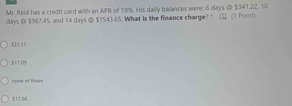 Mr. Reid has a credit card with an APR of 19%. His daily balances were: 6 days @ $341.22, 10
days @ $987.45, and 14 days @ $1543.65. What is the finance charge?* □ (1 Point)
S33.11
$17.09
none of these
$17.66