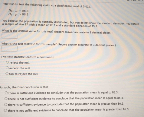 You wish to test the following claim at a significance level of 0.002.
H_0:mu =86.3
H_1:mu >86.3
You believe the population is normally distributed, but you do not know the standard deviation. You obtain
a sample of size 87 with a mean of 92.3 and a standard deviation of 15.1.
What is the critical value for this test? (Report answer accurate to 3 decimal places.)
What is the test statistic for this sample? (Report answer accurate to 3 decimal places.)
This test statistic leads to a decision to
reject the null
accept the null
fail to reject the null
As such, the final conclusion is that
there is sufficient evidence to conclude that the population mean is equal to 86.3.
there is not sufficient evidence to conclude that the population mean is equal to 86.3.
there is sufficient evidence to conclude that the population mean is greater than 86.3.
there is not sufficient evidence to conclude that the population mean is greater than 86.3.