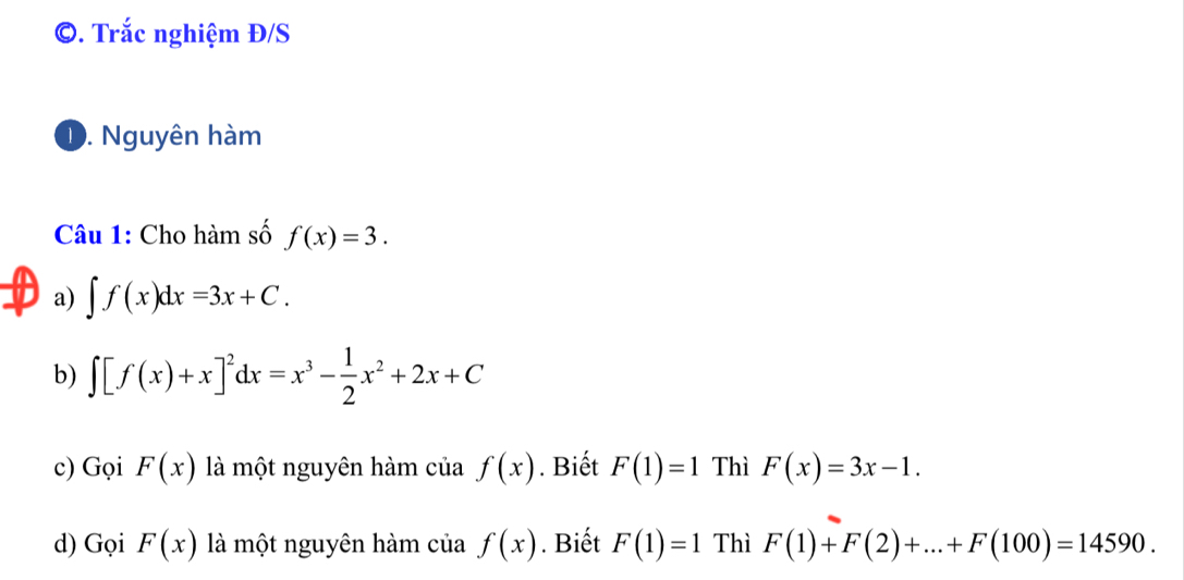 Trắc nghiệm Đ/S
D. Nguyên hàm
Câu 1: Cho hàm số f(x)=3.
a) ∈t f(x)dx=3x+C.
b) ∈t [f(x)+x]^2dx=x^3- 1/2 x^2+2x+C
c) Gọi F(x) là một nguyên hàm của f(x). Biết F(1)=1 Thì F(x)=3x-1. 
d) Gọi F(x) là một nguyên hàm của f(x). Biết F(1)=1 Thì F(1)+F(2)+...+F(100)=14590.