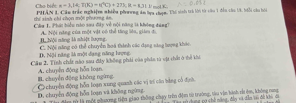 Cho biết: π =3,14; T(K)=t(^0C)+273; R=8,31J/ mol. K;
PHÀN I. Câu trắc nghiệm nhiều phương án lựa chọn. Thí sinh trả lời từ câu 1 đến câu 18. Mỗi câu hỏi
thí sinh chỉ chọn một phương án.
Câu 1. Phát biểu nào sau đây về nội năng là không đúng?
A. Nội năng của một vật có thể tăng lên, giảm đi.
B Nội năng là nhiệt lượng.
C. Nội năng có thể chuyển hoá thành các dạng năng lượng khác.
D. Nội năng là một dạng năng lượng.
Câu 2. Tính chất nào sau đây không phải của phân tử vật chất ở thể khí
A. chuyển động hỗn loạn.
B. chuyển động không ngừng.
Cchuyển động hỗn loạn xung quanh các vị trí cân bằng cố định.
D. chuyển động hỗn loạn và không ngừng.
đêm từ là một phương tiện giao thông chạy trên đệm từ trường, tàu vận hành rất êm, không rung
Tàu sử dụng cơ chế nâng, đầy và dẫn lái đề khi dị