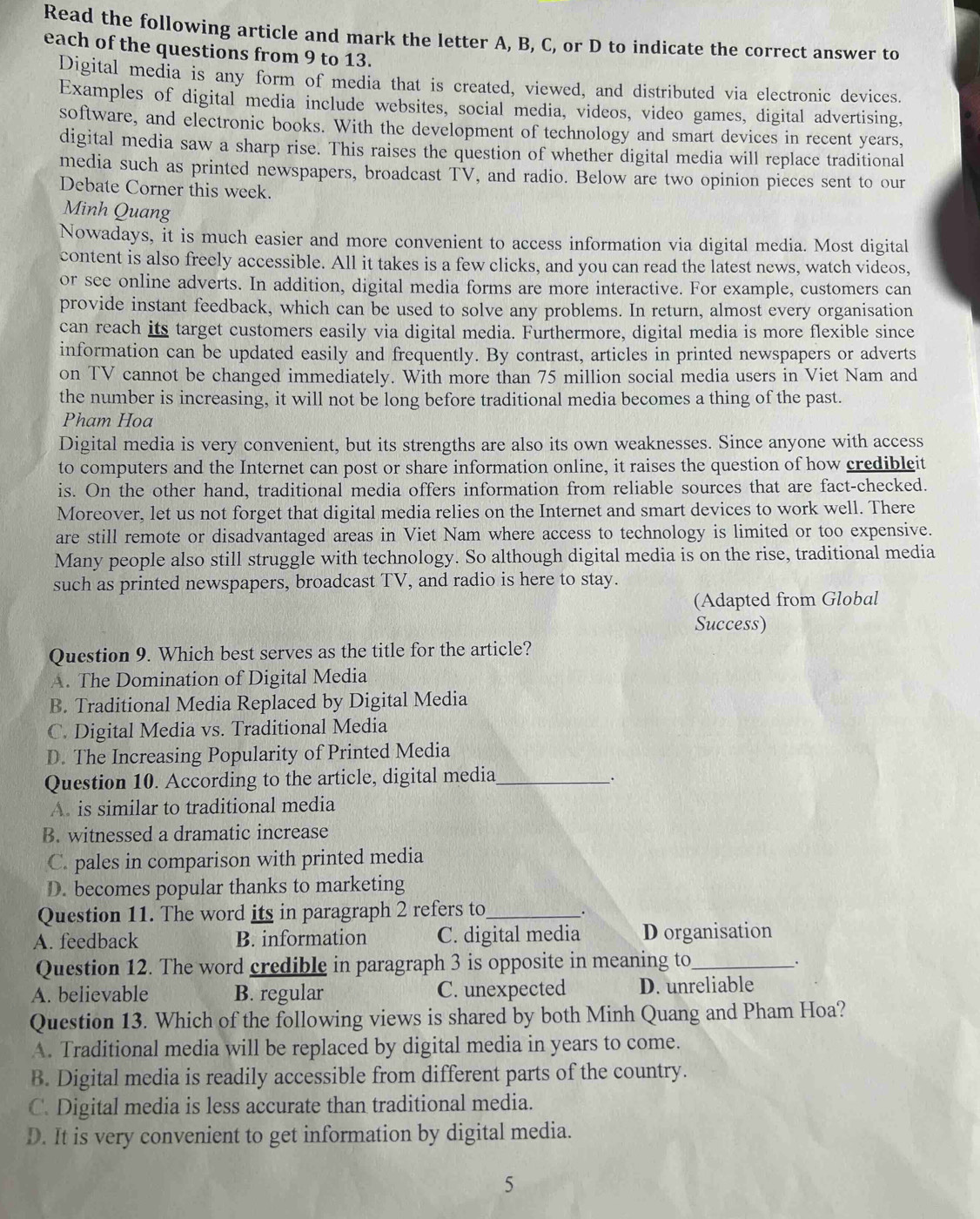 Read the following article and mark the letter A, B, C, or D to indicate the correct answer to
each of the questions from 9 to 13.
Digital media is any form of media that is created, viewed, and distributed via electronic devices.
Examples of digital media include websites, social media, videos, video games, digital advertising,
software, and electronic books. With the development of technology and smart devices in recent years,
digital media saw a sharp rise. This raises the question of whether digital media will replace traditional
media such as printed newspapers, broadcast TV, and radio. Below are two opinion pieces sent to our
Debate Corner this week.
Minh Quang
Nowadays, it is much easier and more convenient to access information via digital media. Most digital
content is also freely accessible. All it takes is a few clicks, and you can read the latest news, watch videos,
or see online adverts. In addition, digital media forms are more interactive. For example, customers can
provide instant feedback, which can be used to solve any problems. In return, almost every organisation
can reach its target customers easily via digital media. Furthermore, digital media is more flexible since
information can be updated easily and frequently. By contrast, articles in printed newspapers or adverts
on TV cannot be changed immediately. With more than 75 million social media users in Viet Nam and
the number is increasing, it will not be long before traditional media becomes a thing of the past.
Pham Hoa
Digital media is very convenient, but its strengths are also its own weaknesses. Since anyone with access
to computers and the Internet can post or share information online, it raises the question of how credibleit
is. On the other hand, traditional media offers information from reliable sources that are fact-checked.
Moreover, let us not forget that digital media relies on the Internet and smart devices to work well. There
are still remote or disadvantaged areas in Viet Nam where access to technology is limited or too expensive.
Many people also still struggle with technology. So although digital media is on the rise, traditional media
such as printed newspapers, broadcast TV, and radio is here to stay.
(Adapted from Global
Success)
Question 9. Which best serves as the title for the article?
A. The Domination of Digital Media
B. Traditional Media Replaced by Digital Media
C. Digital Media vs. Traditional Media
D. The Increasing Popularity of Printed Media
Question 10. According to the article, digital media_
.
A. is similar to traditional media
B. witnessed a dramatic increase
C. pales in comparison with printed media
D. becomes popular thanks to marketing
Question 11. The word its in paragraph 2 refers to _.
A. feedback B. information C. digital media Dorganisation
Question 12. The word credible in paragraph 3 is opposite in meaning to_
.
A. believable B. regular C. unexpected D. unreliable
Question 13. Which of the following views is shared by both Minh Quang and Pham Hoa?
A. Traditional media will be replaced by digital media in years to come.
B. Digital media is readily accessible from different parts of the country.
C. Digital media is less accurate than traditional media.
D. It is very convenient to get information by digital media.
5