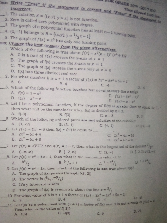 Il FUR GRADE 10² -2017 E.C
incorrect.
__One: Write “True” if the statement is correct and “False” if the malement is Time allowed 1:30 bors.
1. The relation R= (x,y):y>x is not function.
2. Zero is called zero polynomial with degree.
_3. The graph of a polynomial function has at least
__4. (0,-1) belongs to R= (x,y):y=1/2x-1 . n-1 turning point.
5. The graph of f(x)=x^0 has only one turning point.
_wo: Choose the best answer from the given alternatives.
1. Which of the following is true about f(x)=x^5(x-1)^4(x^2+3) 7
A. 0 is a root of f(x) crosses the x-axis at x=1
B. The graph of f(x) crosses the x-axis at x=1
C. The graph of f(x) crosses the x-axis only at x=0
D. f(x) has three distinct real root
_2. For what number k is x+1 a factor of f(x)=2x^6-kx^2+5x-1
A. 6 B. 4 C. -4 D. -
_3. Which of the following function touches but never crosses the x-axis?
A. f(x)=1-x^2
C. f(x)=(x^2-1)^2
B. f(x)=x^4-6 D. f(x)=x-x^5
_4. Let f be a polynomial function, if the degree of R(x) is greater than or equal to 1.
then what will be the remainder when f(x) is divided by x+3.
A. f(-3) B. f(3) C. x-3 D. 3
_5. Which of the following ordered pairs are not solution of the relation?
A. (3,-2) B. (3,1) C. (4,1) D. (-2,-3)
_6. Let f(x)=2x^2-6 then f(x)+f(4) is equal to_
A. 2x^2-6x+4 C. 2x^2-6x-16
B. 2x^2-6x+8
D. 2x^2-6x-8
_7. Let f(x)=sqrt(x+2) and g(x)=3-x , then what is the largest set of the domain
A. (-∈fty ,∈fty ) B. [-2,∈fty ) C. (3,∈fty ) D. [-2,3)∪ (3,∈fty )
_8. Let f(x)=x^2+bx+1 , then what is the minimum value of f?
A. -b^2/_2 B. b^2/_2+1 C. 1-b^2/_4 D. 1+b^2/_4
_9. Let f(x)=x^2-3x , then which of the following is not true about f(x)?
A. The graph of f(x) passes through (-2,2))
B. The vertex is (^3/_2,^-^9/_4)
C. It's y-intercept is zero.
D. The graph of f(x) is symmetric about the line x=3/2
_
10. For what value of b is x+1 a factor of f(x)=2x^4-bx^3+5x-1
A. 8 B. 4 C. -4
D. -6
_11. Let f(x) be a polynomial with (x+3) a factor of f(x) and 3 is not a roots of f(x)=0
Then what is the value of f(-3) ?
A. f(3) B. -f(3) C. 0 D. -9