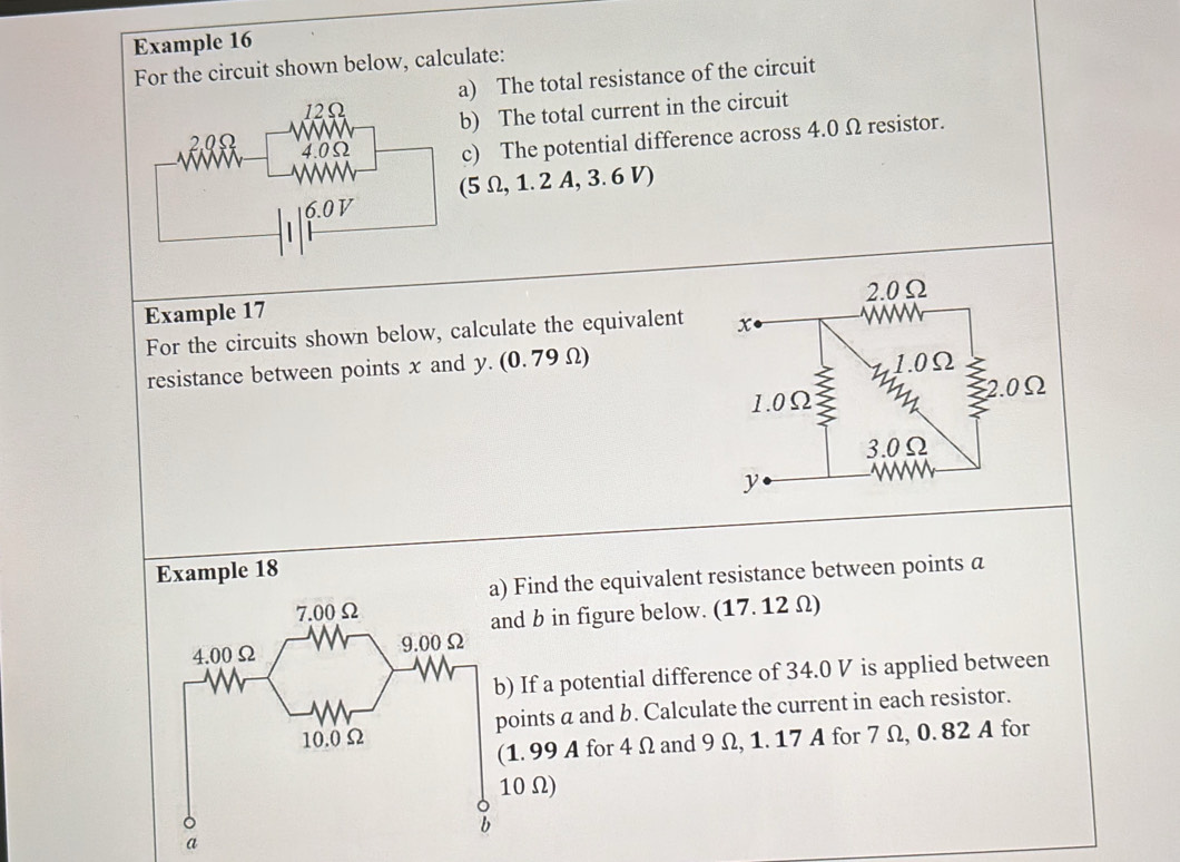 Example 16 
For the circuit shown below, calculate: 
a) The total resistance of the circuit 
) The total current in the circuit 
c) The potential difference across 4.0 Ω resistor.
5 Ω, 1.2 A, 3. 6 V) 
Example 17 
For the circuits shown below, calculate the equivalent 
resistance between points x and y. (0. 79 Ω) 
Example 18 
) Find the equivalent resistance between points a
and b in figure below. (17. 12 Ω) 
b) If a potential difference of 34.0 V is applied between 
points a and b. Calculate the current in each resistor. 
(1. 99 A for 4 Ω and 9 Ω, 1. 17 A for 7 Ω, 0. 82 A for
10 Ω)