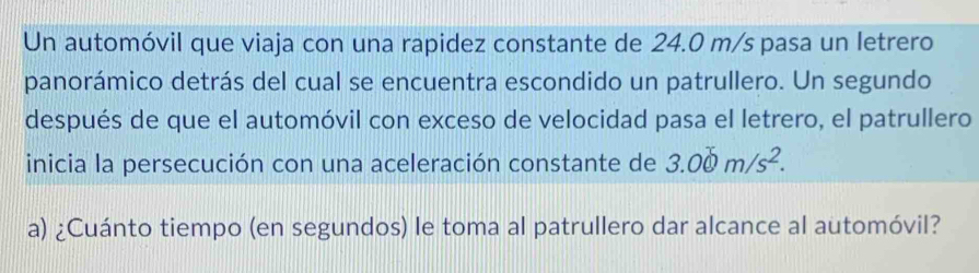 Un automóvil que viaja con una rapidez constante de 24.0 m/s pasa un letrero 
panorámico detrás del cual se encuentra escondido un patrullero. Un segundo 
después de que el automóvil con exceso de velocidad pasa el letrero, el patrullero 
inicia la persecución con una aceleración constante de 3.00m/s^2. 
a) ¿Cuánto tiempo (en segundos) le toma al patrullero dar alcance al automóvil?