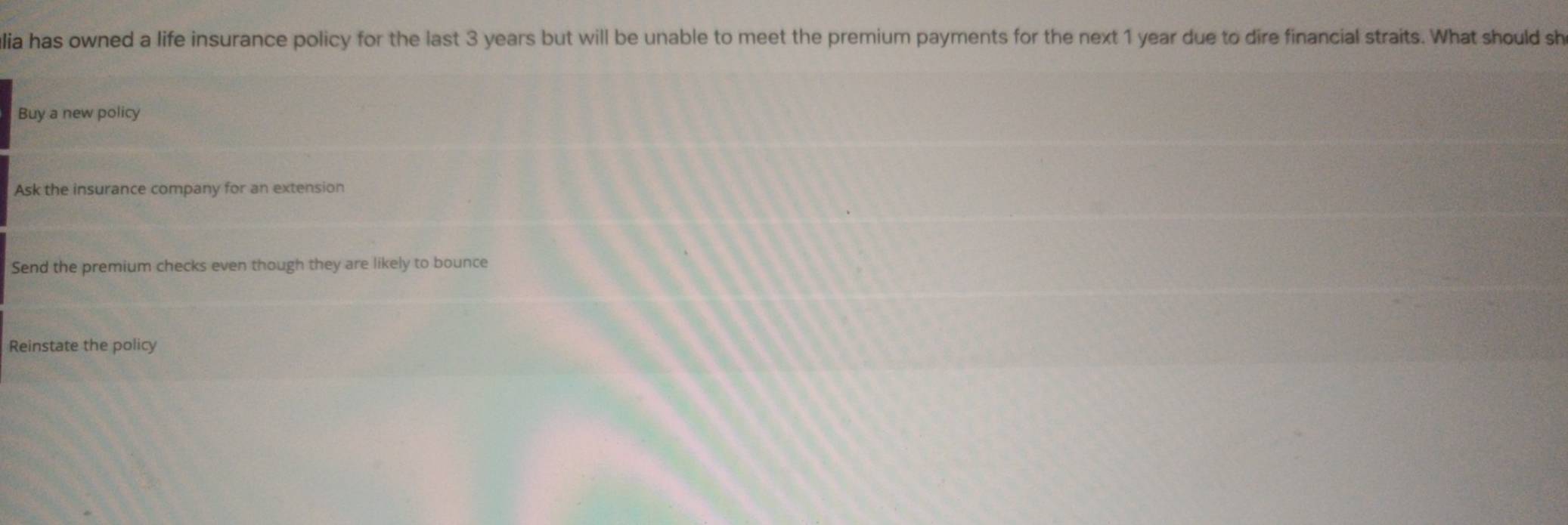 lia has owned a life insurance policy for the last 3 years but will be unable to meet the premium payments for the next 1 year due to dire financial straits. What should sh
Buy a new policy
Ask the insurance company for an extension
Send the premium checks even though they are likely to bounce
Reinstate the policy