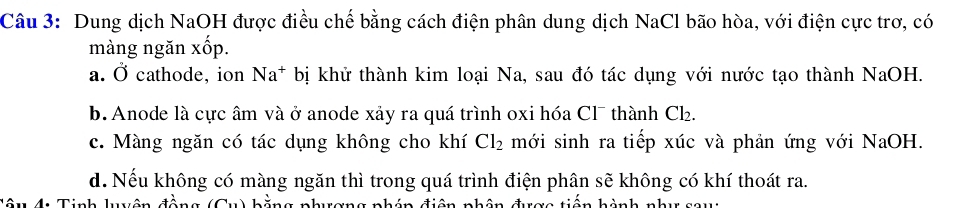 Dung dịch NaOH được điều chế bằng cách điện phân dung dịch NaCl bão hòa, với điện cực trơ, có
màng ngăn xốp.
a. Ở cathode, ion Na^+ bị khử thành kim loại Na, sau đó tác dụng với nước tạo thành NaOH.
b. Anode là cực âm và ở anode xảy ra quá trình oxi hóa Cl¯ thành Cł₂.
c. Màng ngăn có tác dụng không cho khí Cl_2 mới sinh ra tiếp xúc và phản ứng với NaOH.
d. Nếu không có màng ngăn thì trong quá trình điện phân sẽ không có khí thoát ra.
4 Tinh luuên r an g nhán điện nhân đượo tiên hành nhu co ug