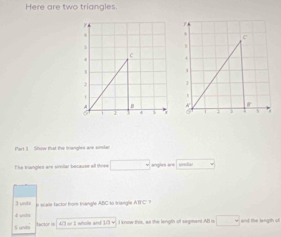 Here are two triangles.
Part 1 Show that the triangles are similar.
The triangles are similar because all three angles are similar
3 units e scale factor from triangle ABC to triangle A'B'C' ?
4 units
5 units factor is 4/3 or 1 whole and 1/3 I know this, as the length of segment AB is and the length of