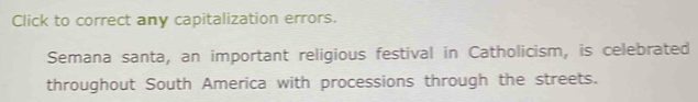 Click to correct any capitalization errors. 
Semana santa, an important religious festival in Catholicism, is celebrated 
throughout South America with processions through the streets.