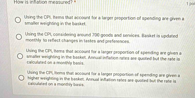 How is inflation measured? * 1 poi
Using the CPI. Items that account for a larger proportion of spending are given a
smaller weighting in the basket.
Using the CPI, considering around 700 goods and services. Basket is updated
monthly to reflect changes in tastes and preferences.
Using the CPI, Items that account for a larger proportion of spending are given a
smaller weighting in the basket. Annual inflation rates are quoted but the rate is
calculated on a monthly basis.
Using the CPI, Items that account for a larger proportion of spending are given a
higher weighting in the basket. Annual inflation rates are quoted but the rate is
calculated on a monthly basis.