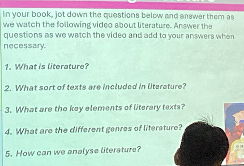 In your book, jot down the questions below and answer them as 
we watch the following video about literature. Answer the 
questions as we watch the video and add to your answers when 
necessary. 
1. What is literature? 
2. What sort of texts are included in literature? 
3. What are the key elements of literary texts? 
4. What are the different genres of literature? 
5. How can we analyse literature?