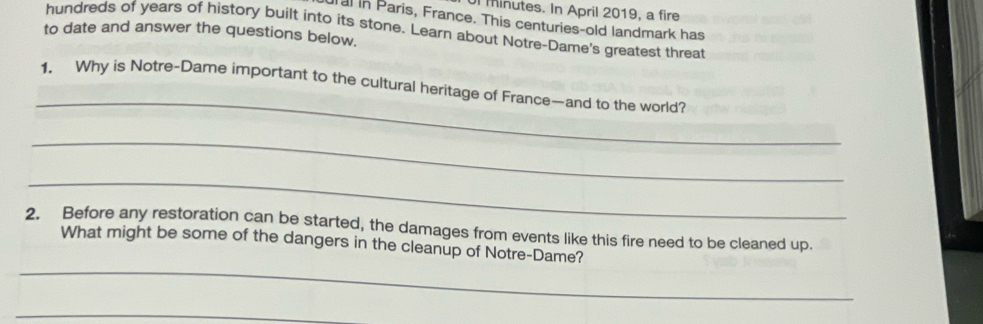 minutes. In April 2019, a fire 
alin Paris, France. This centuries-old landmark has 
hundreds of years of history built into its stone. Learn about Notre-Dame's greatest threat 
to date and answer the questions below. 
_ 
1. Why is Notre-Dame important to the cultural heritage of France—and to the world? 
_ 
_ 
2. Before any restoration can be started, the damages from events like this fire need to be cleaned up. 
_ 
What might be some of the dangers in the cleanup of Notre-Dame? 
_