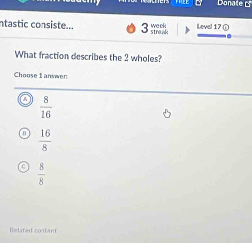 eachers Donate 
ntastic consiste... Level 17①
3 week
streak
What fraction describes the 2 wholes?
Choose 1 answer:
 8/16 
 16/8 
 8/8 
Related content