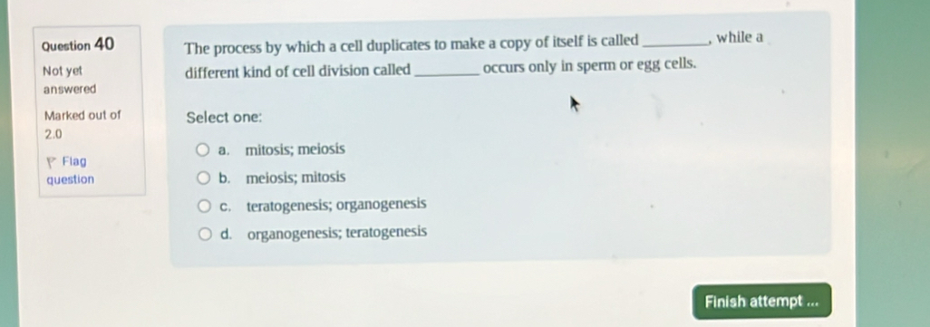 The process by which a cell duplicates to make a copy of itself is called_ , while a
Not yet different kind of cell division called _occurs only in sperm or egg cells.
answered
Marked out of Select one:
2.0
a. mitosis; meiosis
、 Flag
question b. meiosis; mitosis
c. teratogenesis; organogenesis
d. organogenesis; teratogenesis
Finish attempt ...