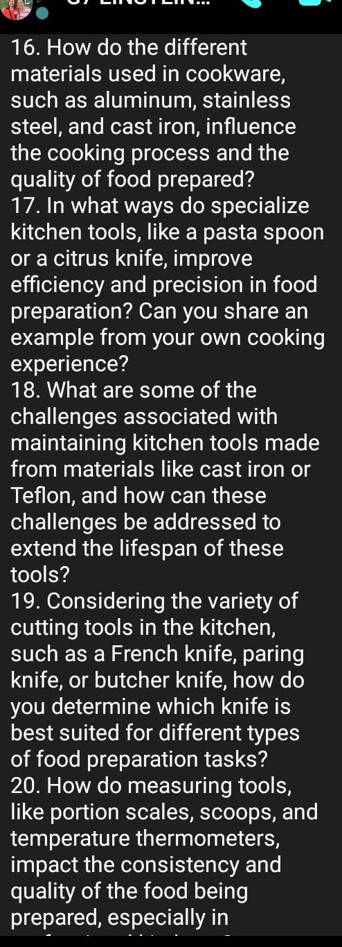 How do the different 
materials used in cookware, 
such as aluminum, stainless 
steel, and cast iron, influence 
the cooking process and the 
quality of food prepared? 
17. In what ways do specialize 
kitchen tools, like a pasta spoon 
or a citrus knife, improve 
efficiency and precision in food 
preparation? Can you share an 
example from your own cooking 
experience? 
18. What are some of the 
challenges associated with 
maintaining kitchen tools made 
from materials like cast iron or 
Teflon, and how can these 
challenges be addressed to 
extend the lifespan of these 
tools? 
19. Considering the variety of 
cutting tools in the kitchen, 
such as a French knife, paring 
knife, or butcher knife, how do 
you determine which knife is 
best suited for different types 
of food preparation tasks? 
20. How do measuring tools, 
like portion scales, scoops, and 
temperature thermometers, 
impact the consistency and 
quality of the food being 
prepared, especially in