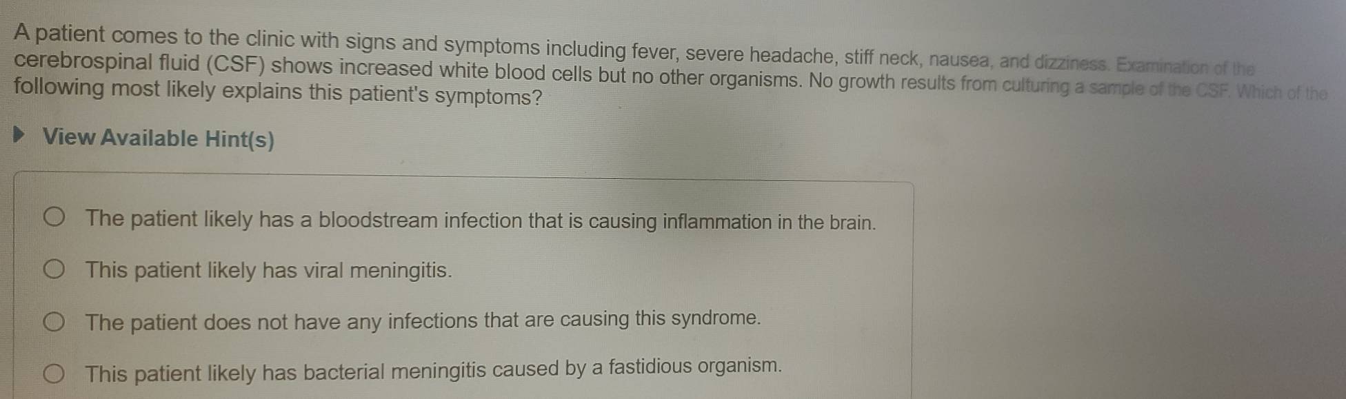 A patient comes to the clinic with signs and symptoms including fever, severe headache, stiff neck, nausea, and dizziness. Examination of the
cerebrospinal fluid (CSF) shows increased white blood cells but no other organisms. No growth results from culturing a sample of the CSF. Which of the
following most likely explains this patient's symptoms?
View Available Hint(s)
The patient likely has a bloodstream infection that is causing inflammation in the brain.
This patient likely has viral meningitis.
The patient does not have any infections that are causing this syndrome.
This patient likely has bacterial meningitis caused by a fastidious organism.