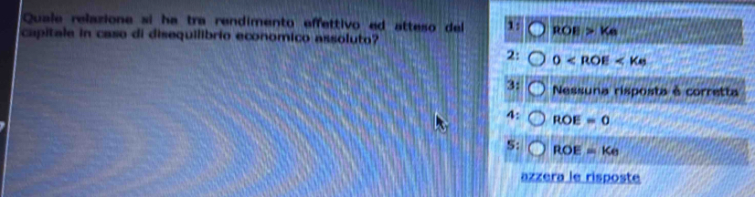 Quale relazione si ha tra rendimento effettivo ed atteso del 1: ROB>K_6
capitale in caso di disequilibrio economico assoluto?
2: 0
3: Nessuna risposta à corretta
4: ROE=0
S: ROE=Ke
az zerale risposte