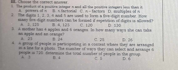 Choose the correct answer.
1. The product of a positive integer n and all the positive integers less than it.
A. powers of n B. n factorial C. n- factors D. multiples of n
2. The digits 1, 2, 3, 4 and 5 are used to form a five-digit number. How
many five-digit numbers can be formed if repetition of digits is allowed?
A. 3, 125 B. 4, 125 C. 120 D. 130
3. A mother has 4 apples and 6 oranges. In how many ways she can take
an apple and an orange?
A. 23 B. 24 C. 25 D. 26
4. A group of people is participating in a contest where they are arranged
in a line for a photo. The number of ways they can select and arrange 6
people is 720. determine the total number of people in the group.
A 3 B. 4 C. 5 D. 6