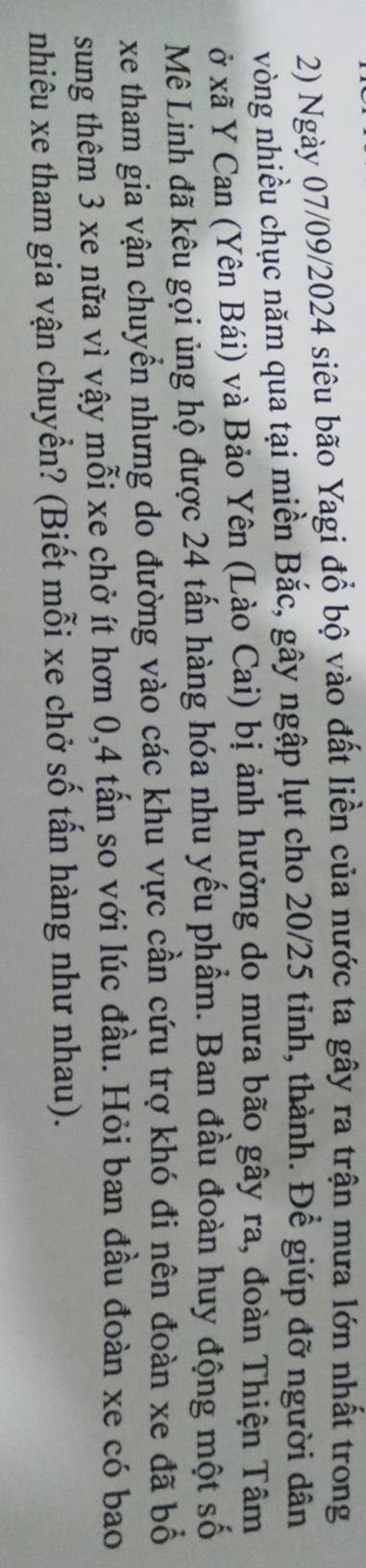 Ngày 07/09/2024 siêu bão Yagi đổ bộ vào đất liền của nước ta gây ra trận mưa lớn nhất trong 
vòng nhiều chục năm qua tại miền Bắc, gây ngập lụt cho 20/25 tinh, thành. Để giúp đỡ người dân 
ở xã Y Can (Yên Bái) và Bảo Yên (Lào Cai) bị ảnh hưởng do mưa bão gây ra, đoàn Thiện Tâm 
Mê Linh đã kêu gọi ủng hộ được 24 tấn hàng hóa nhu yếu phẩm. Ban đầu đoàn huy động một số 
xe tham gia vận chuyển nhưng do đường vào các khu vực cần cứu trợ khó đi nên đoàn xe đã bổ 
sung thêm 3 xe nữa vì vậy mỗi xe chở ít hơn 0,4 tấn so với lúc đầu. Hỏi ban đầu đoàn xe có bao 
nhiêu xe tham gia vận chuyển? (Biết mỗi xe chở số tấn hàng như nhau).