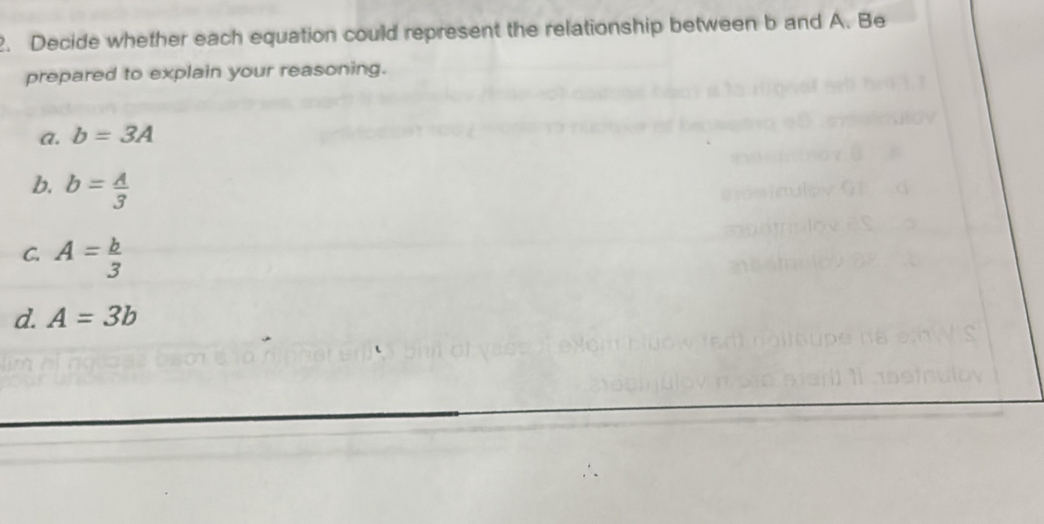 Decide whether each equation could represent the relationship between b and A. Be 
prepared to explain your reasoning. 
a. b=3A
b. b= A/3 
C. A= b/3 
d. A=3b