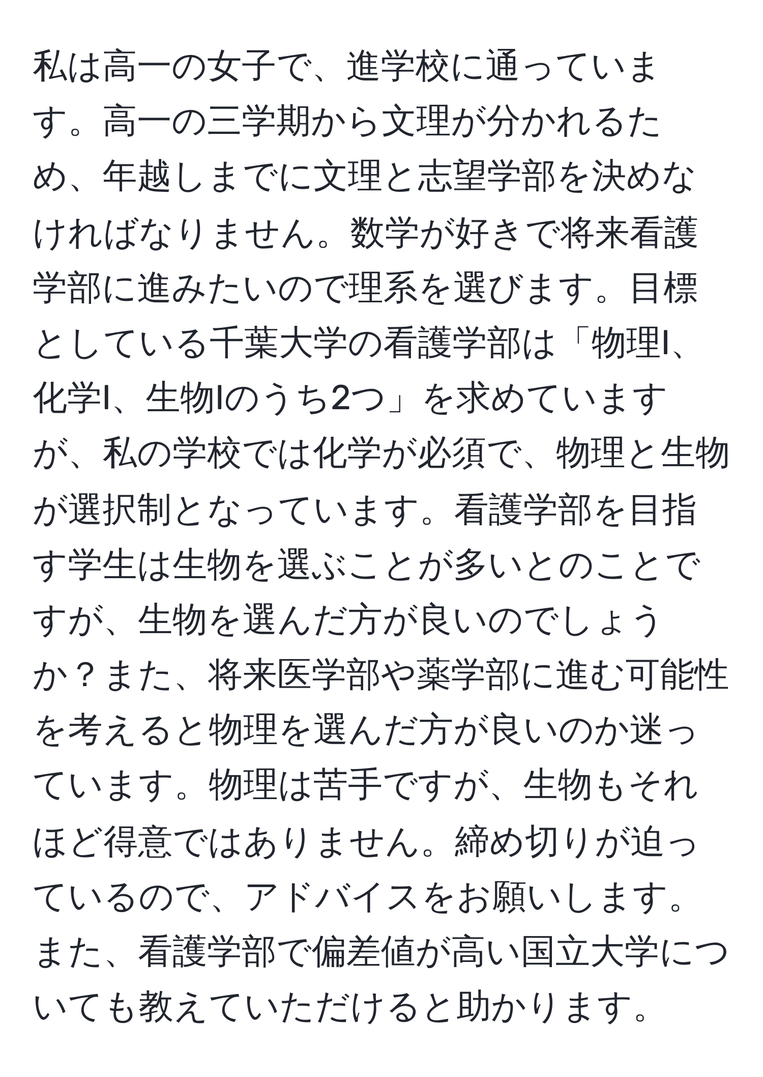 私は高一の女子で、進学校に通っています。高一の三学期から文理が分かれるため、年越しまでに文理と志望学部を決めなければなりません。数学が好きで将来看護学部に進みたいので理系を選びます。目標としている千葉大学の看護学部は「物理I、化学I、生物Iのうち2つ」を求めていますが、私の学校では化学が必須で、物理と生物が選択制となっています。看護学部を目指す学生は生物を選ぶことが多いとのことですが、生物を選んだ方が良いのでしょうか？また、将来医学部や薬学部に進む可能性を考えると物理を選んだ方が良いのか迷っています。物理は苦手ですが、生物もそれほど得意ではありません。締め切りが迫っているので、アドバイスをお願いします。また、看護学部で偏差値が高い国立大学についても教えていただけると助かります。