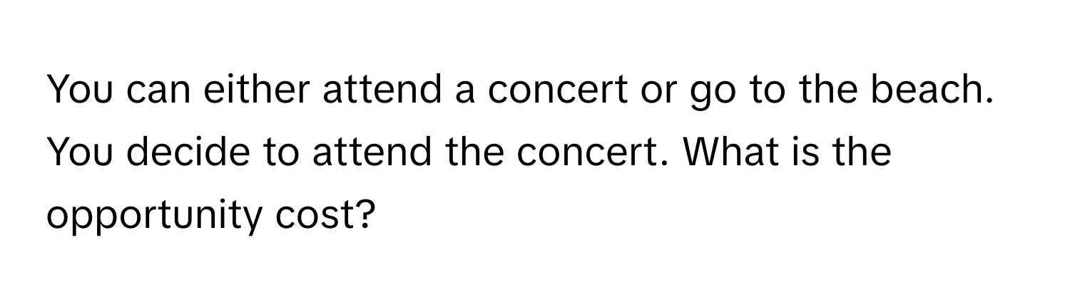 You can either attend a concert or go to the beach. You decide to attend the concert. What is the opportunity cost?