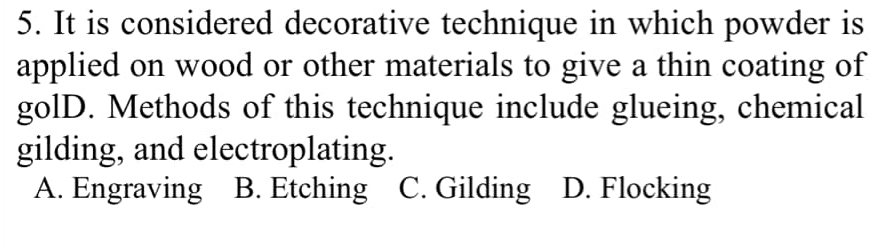 It is considered decorative technique in which powder is
applied on wood or other materials to give a thin coating of
golD. Methods of this technique include glueing, chemical
gilding, and electroplating.
A. Engraving B. Etching C. Gilding D. Flocking