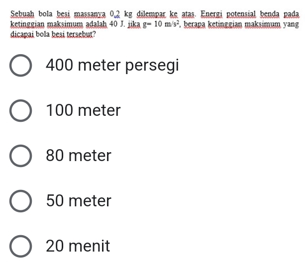 Sebuah bola besi massanya 0,2 kg dilempar ke atas. Energi potensial benda pada
ketinggian maksimum adalah 40 J. jika g=10m/s^2 , berapa ketinggian maksimum yang
dicapai bola besi tersebut?
400 meter persegi
100 meter
80 meter
50 meter
20 menit