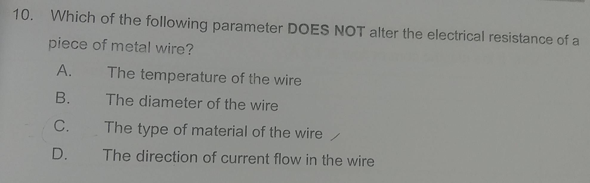 Which of the following parameter DOES NOT alter the electrical resistance of a
piece of metal wire?
A. The temperature of the wire
B. The diameter of the wire
C. The type of material of the wire
D. The direction of current flow in the wire