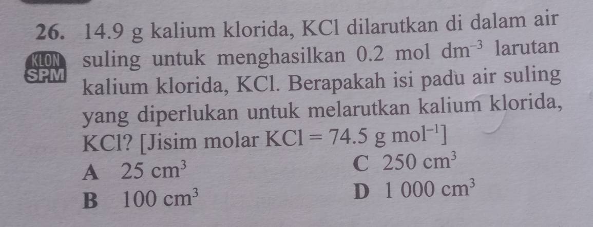 14.9 g kalium klorida, KCl dilarutkan di dalam air
KLON suling untuk menghasilkan ( 0.2moldm^(-3) larutan
SPM kalium klorida, KCl. Berapakah isi padu air suling
yang diperlukan untuk melarutkan kalium klorida,
KCl? [Jisim molar KCl=74.5gmol^(-1)]
A 25cm^3
C 250cm^3
B 100cm^3
D 1000cm^3