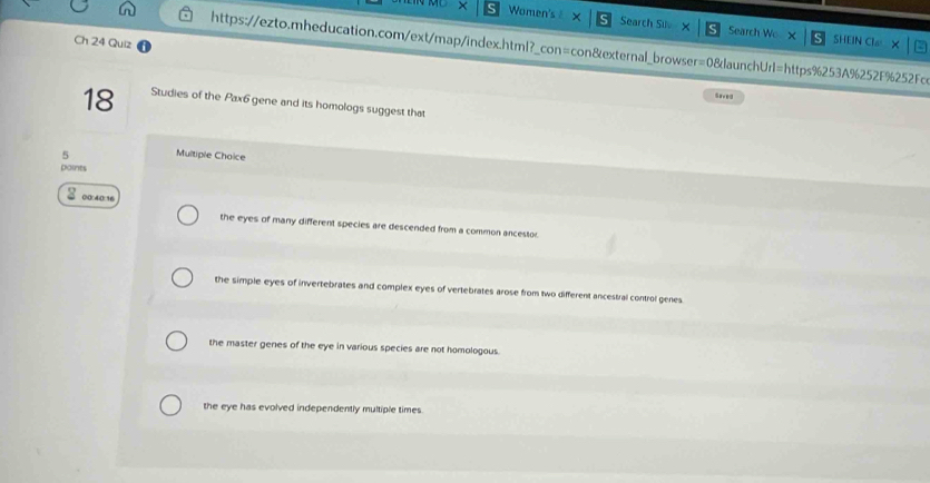 Women's× Search Silv × Search Wo SHEIN Cla
Ch 24 Quiz
https://ezto.mheducation.com/ext/map/index.html?_con=con&external_browser=0&launchUrl=https%253A%252F%252Fcc
18 Studies of the Pax6 gene and its homologs suggest that
5 Multiple Choice
paints
00:40:16
the eyes of many different species are descended from a common ancestor.
the simple eyes of invertebrates and complex eyes of vertebrates arose from two different ancestral control genes
the master genes of the eye in various species are not homologous.
the eye has evolved independently multiple times